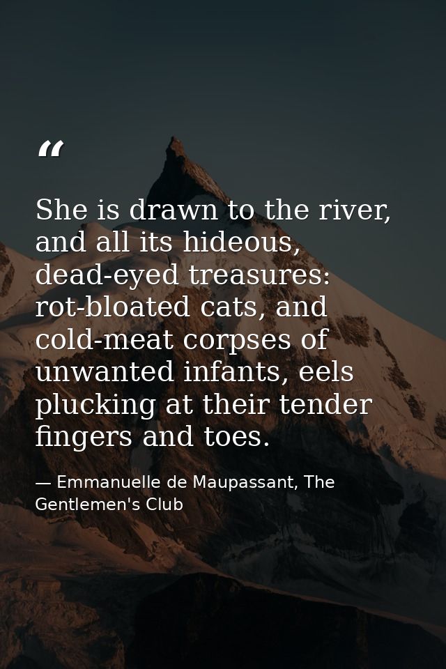 She is drawn to the river, and all its hideous, dead-eyed treasures: rot-bloated cats, and cold-meat corpses of unwanted — Emmanuelle de Maupassant, The Gentlemen's Club