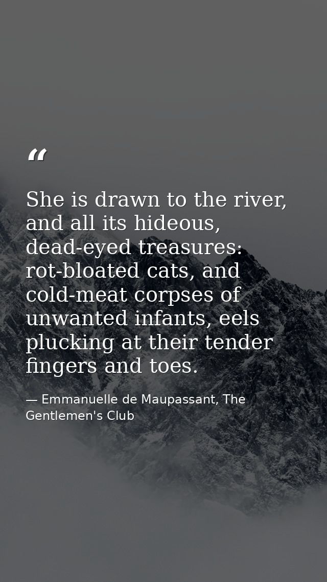 She is drawn to the river, and all its hideous, dead-eyed treasures: rot-bloated cats, and cold-meat corpses of unwanted — Emmanuelle de Maupassant, The Gentlemen's Club