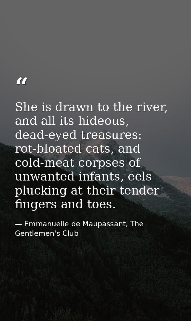 She is drawn to the river, and all its hideous, dead-eyed treasures: rot-bloated cats, and cold-meat corpses of unwanted — Emmanuelle de Maupassant, The Gentlemen's Club