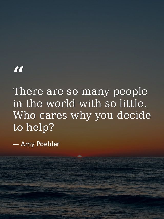 There are so many people in the world with so little. Who cares why you decide to help? — Amy Poehler