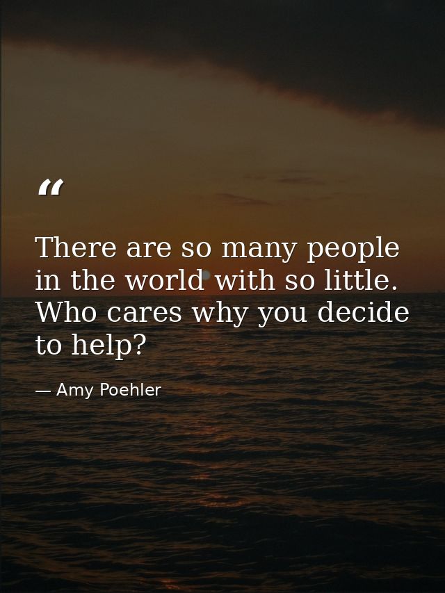 There are so many people in the world with so little. Who cares why you decide to help? — Amy Poehler