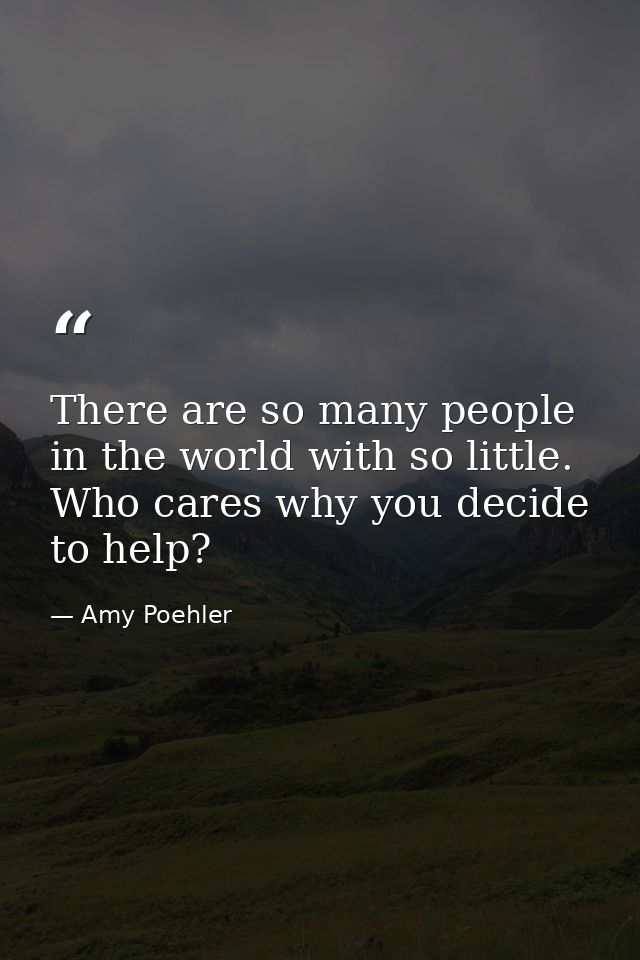 There are so many people in the world with so little. Who cares why you decide to help? — Amy Poehler