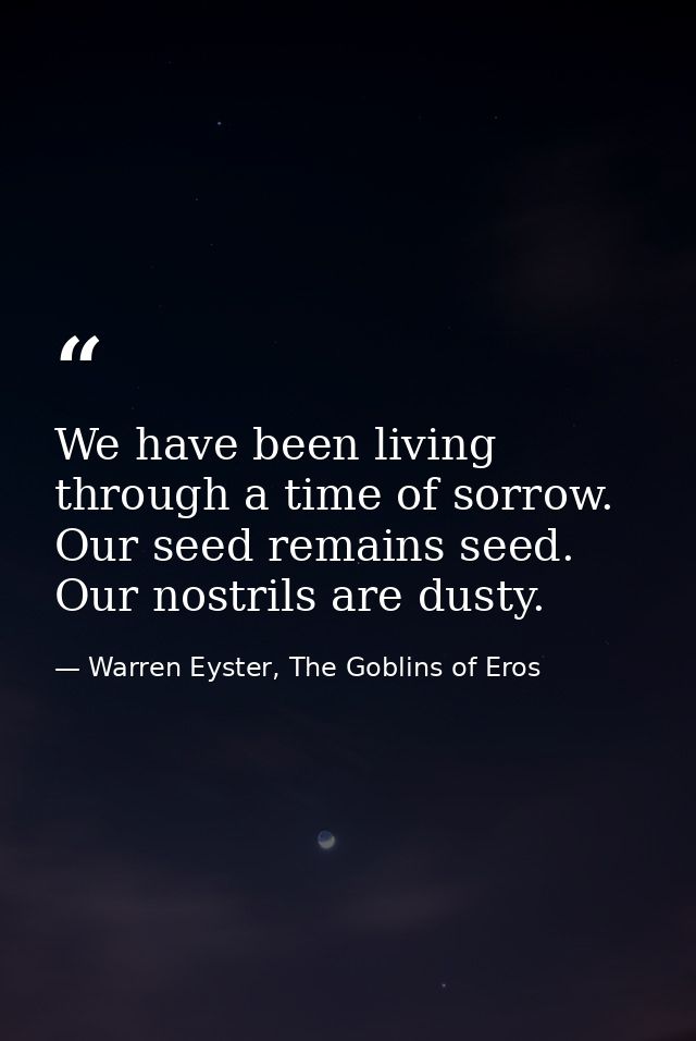 We have been living through a time of sorrow. Our seed remains seed. Our nostrils are dusty. — Warren Eyster, The Goblins of Eros