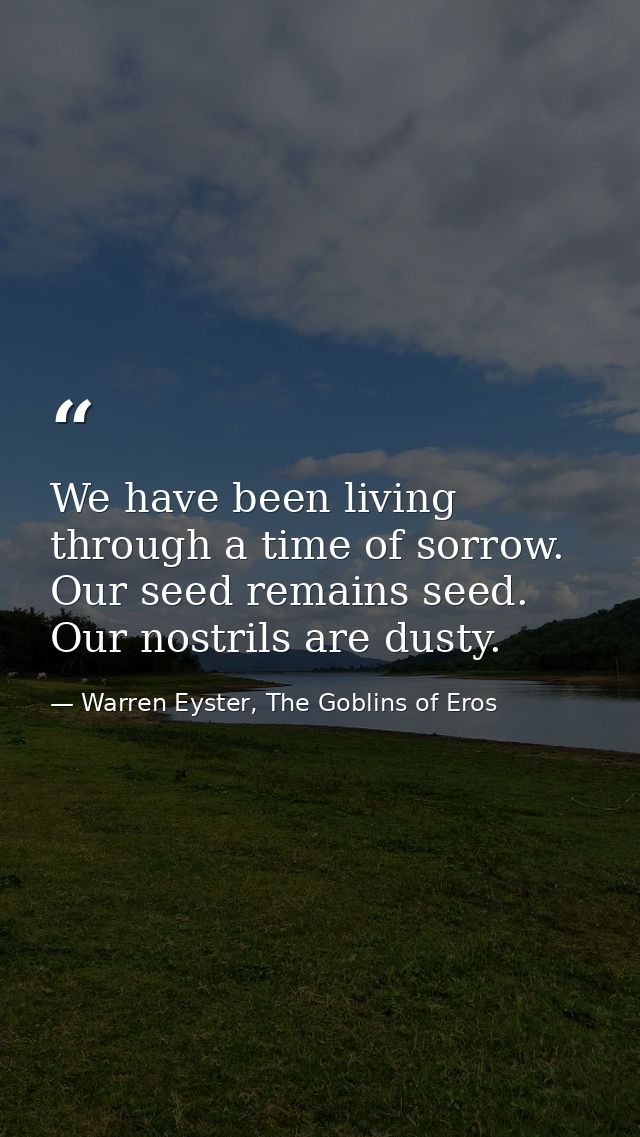 We have been living through a time of sorrow. Our seed remains seed. Our nostrils are dusty. — Warren Eyster, The Goblins of Eros