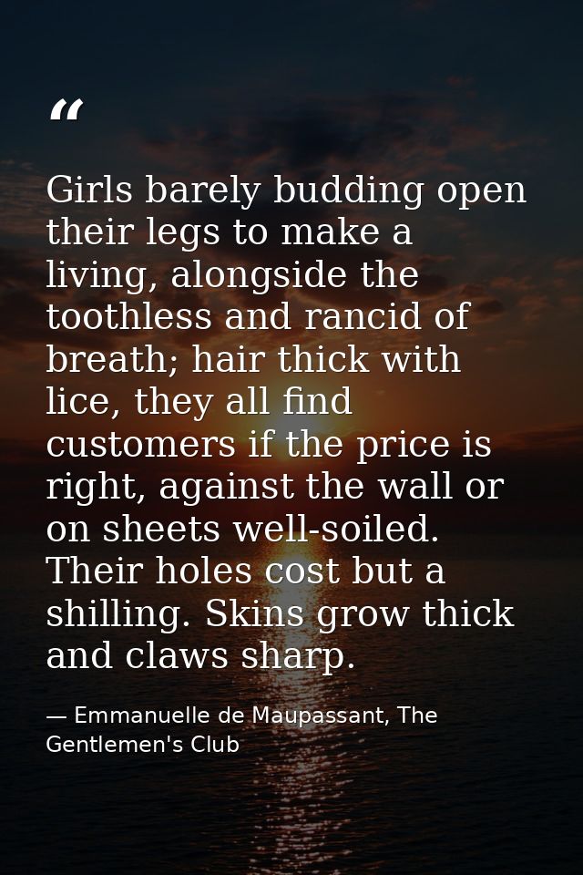 Girls barely budding open their legs to make a living, alongside the toothless and rancid of breath; hair thick with lic — Emmanuelle de Maupassant, The Gentlemen's Club