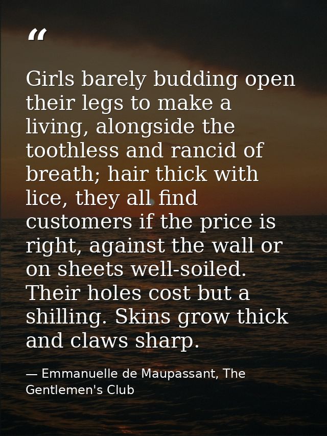 Girls barely budding open their legs to make a living, alongside the toothless and rancid of breath; hair thick with lic — Emmanuelle de Maupassant, The Gentlemen's Club