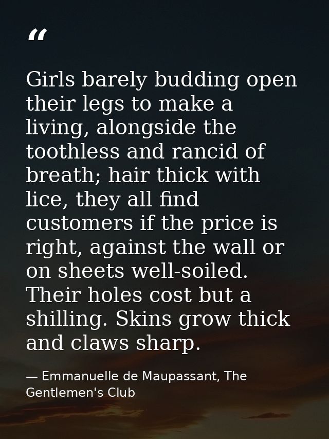 Girls barely budding open their legs to make a living, alongside the toothless and rancid of breath; hair thick with lic — Emmanuelle de Maupassant, The Gentlemen's Club
