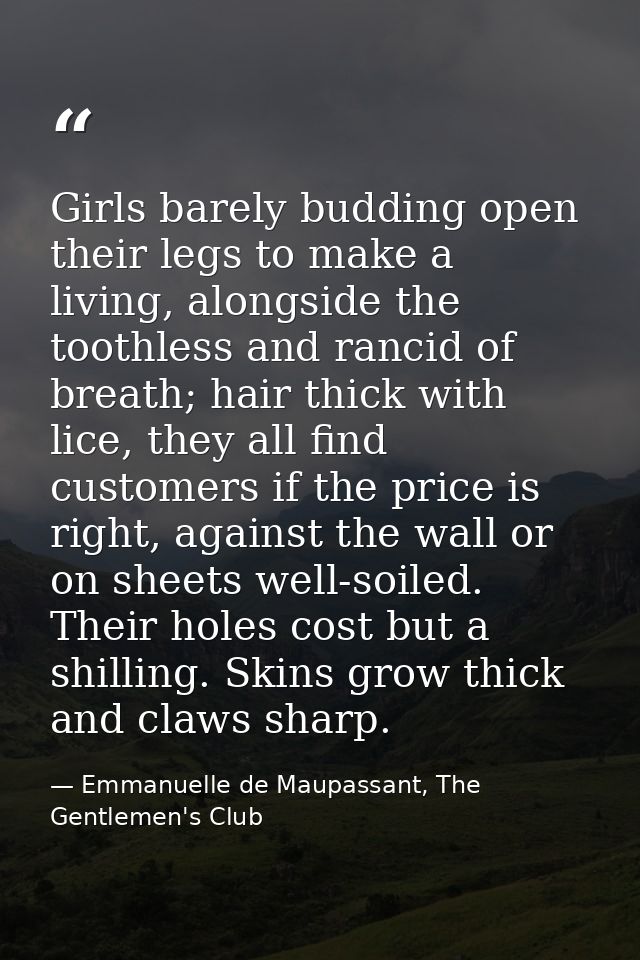 Girls barely budding open their legs to make a living, alongside the toothless and rancid of breath; hair thick with lic — Emmanuelle de Maupassant, The Gentlemen's Club