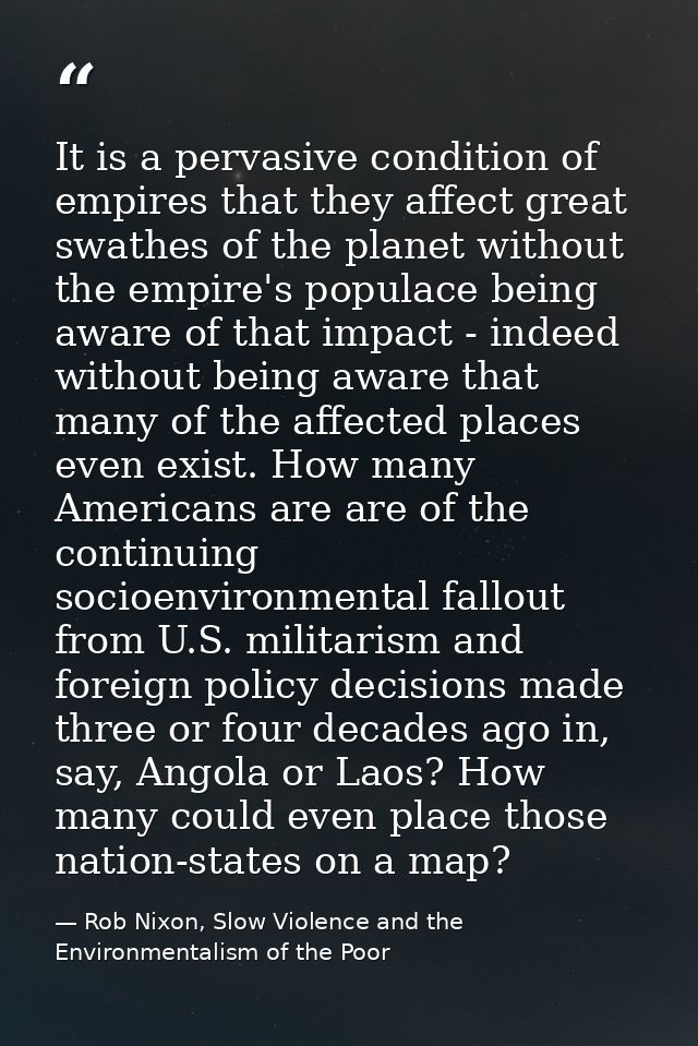 It is a pervasive condition of empires that they affect great swathes of the planet without the empire's populace being  — Rob Nixon, Slow Violence and the Environmentalism of the Poor
