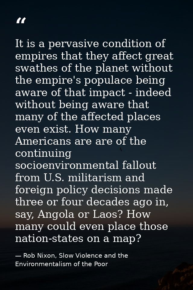 It is a pervasive condition of empires that they affect great swathes of the planet without the empire's populace being  — Rob Nixon, Slow Violence and the Environmentalism of the Poor