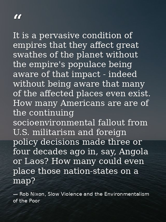 It is a pervasive condition of empires that they affect great swathes of the planet without the empire's populace being  — Rob Nixon, Slow Violence and the Environmentalism of the Poor