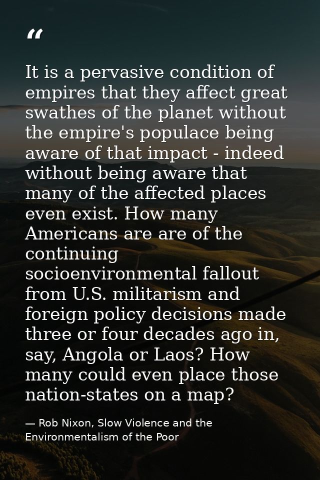 It is a pervasive condition of empires that they affect great swathes of the planet without the empire's populace being  — Rob Nixon, Slow Violence and the Environmentalism of the Poor