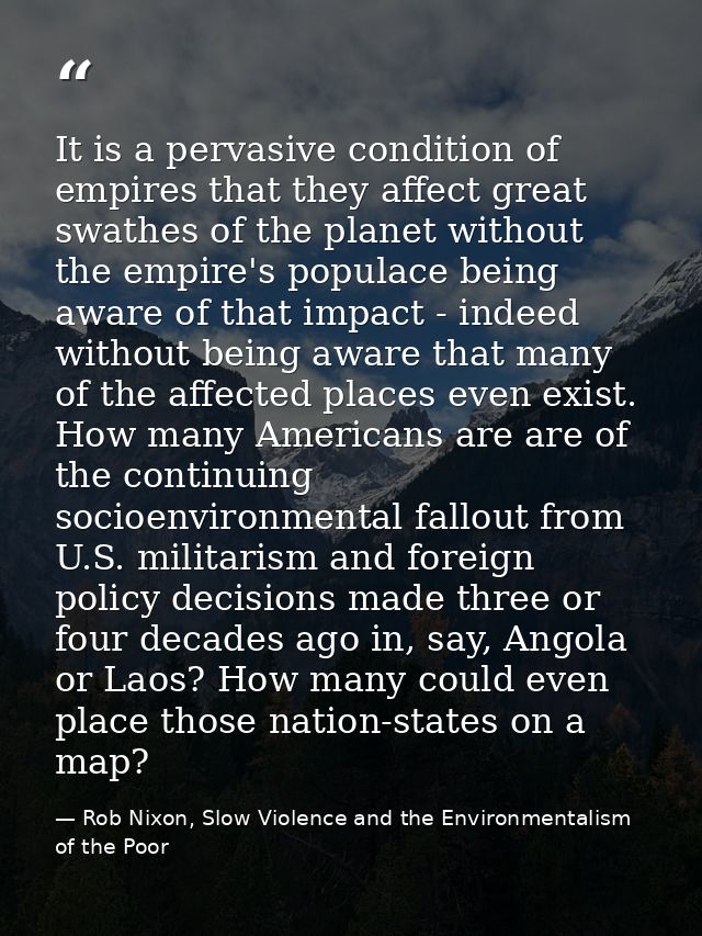 It is a pervasive condition of empires that they affect great swathes of the planet without the empire's populace being  — Rob Nixon, Slow Violence and the Environmentalism of the Poor