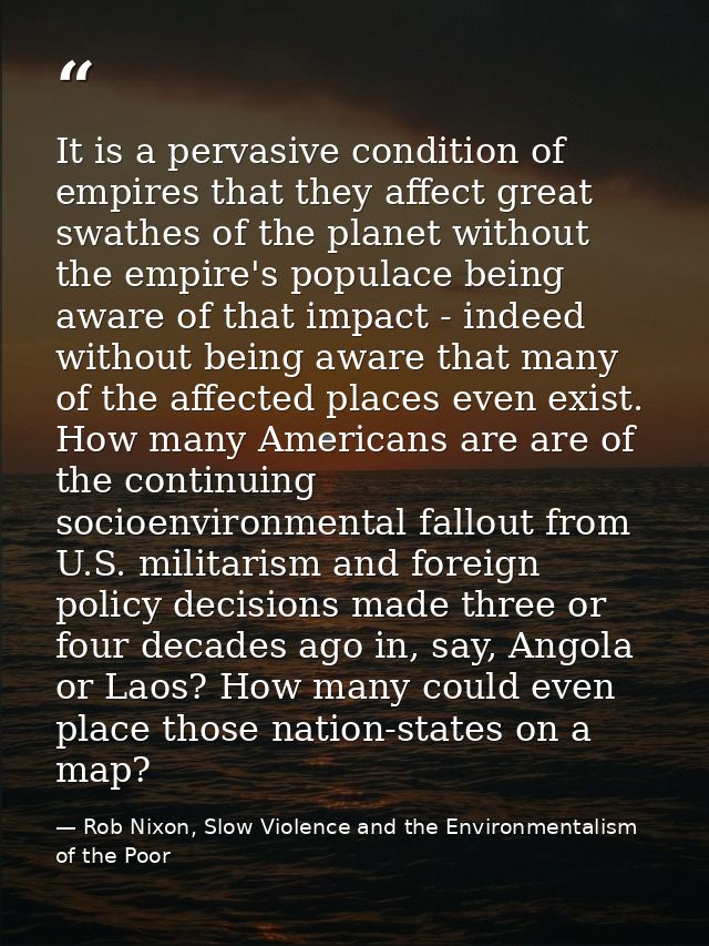 It is a pervasive condition of empires that they affect great swathes of the planet without the empire's populace being  — Rob Nixon, Slow Violence and the Environmentalism of the Poor