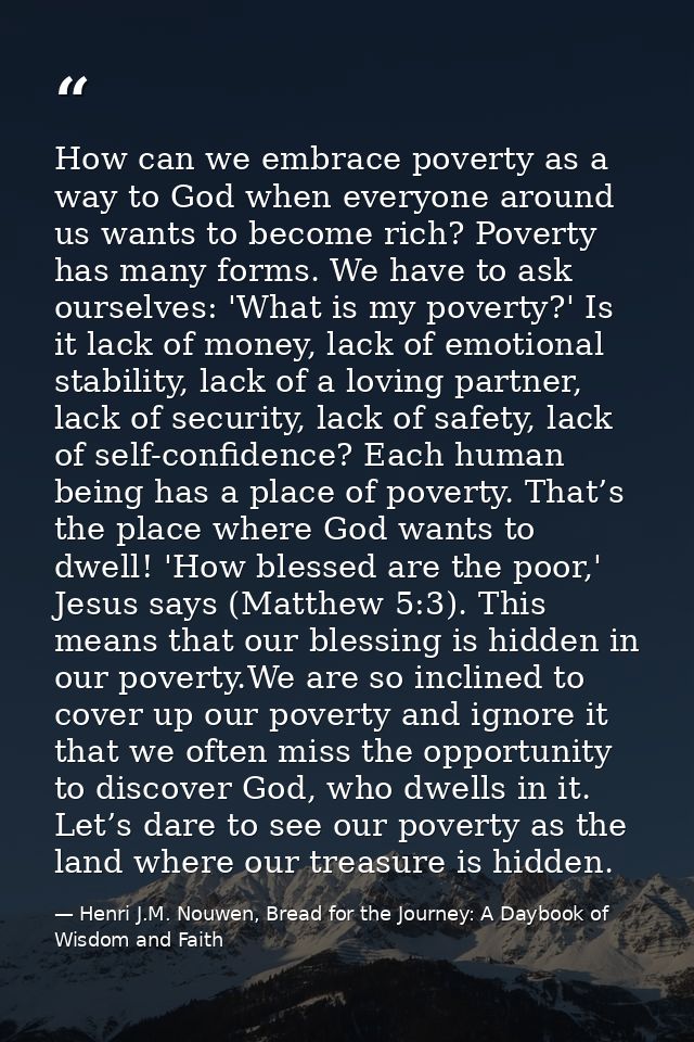How can we embrace poverty as a way to God when everyone around us wants to become rich? Poverty has many forms. We have — Henri J.M. Nouwen, Bread for the Journey: A Daybook of Wisdom and Faith