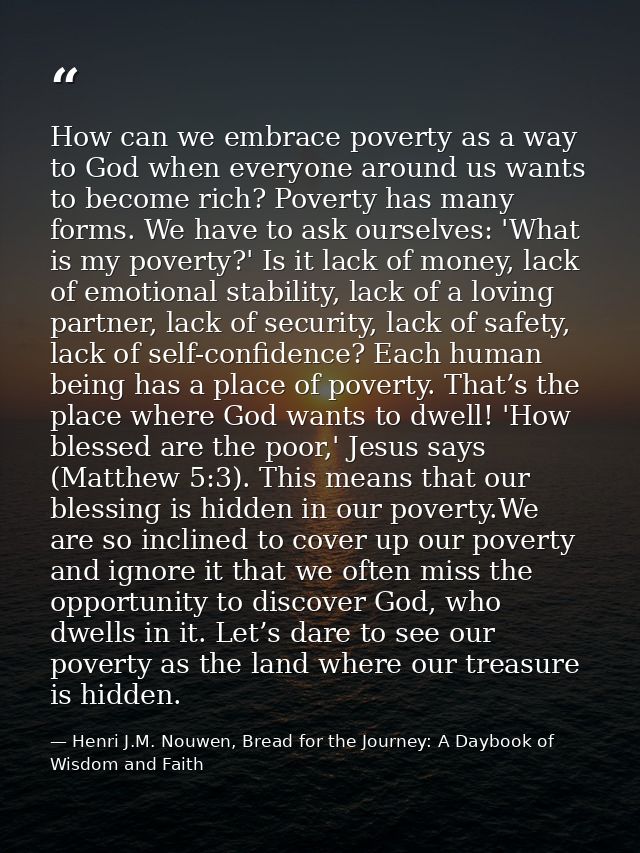How can we embrace poverty as a way to God when everyone around us wants to become rich? Poverty has many forms. We have — Henri J.M. Nouwen, Bread for the Journey: A Daybook of Wisdom and Faith