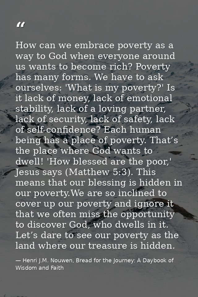How can we embrace poverty as a way to God when everyone around us wants to become rich? Poverty has many forms. We have — Henri J.M. Nouwen, Bread for the Journey: A Daybook of Wisdom and Faith