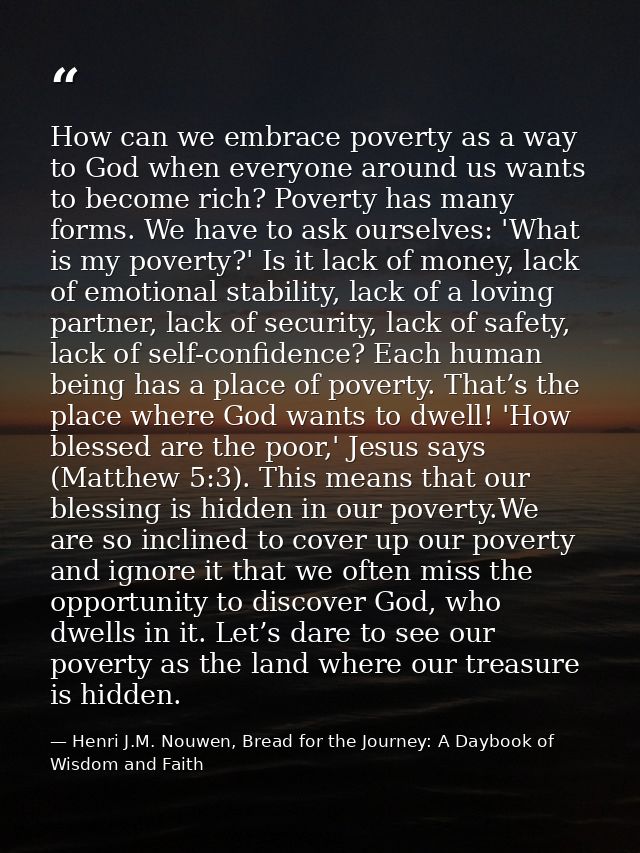 How can we embrace poverty as a way to God when everyone around us wants to become rich? Poverty has many forms. We have — Henri J.M. Nouwen, Bread for the Journey: A Daybook of Wisdom and Faith
