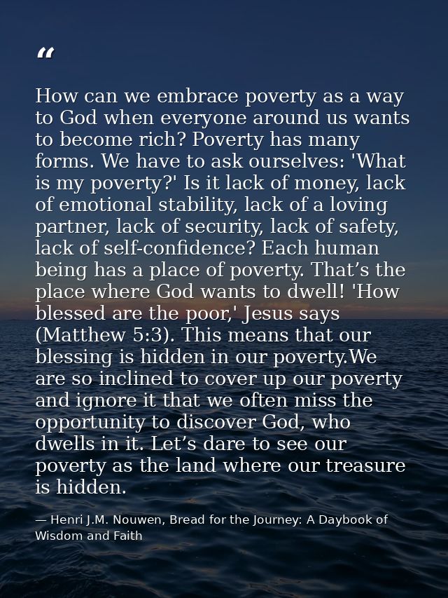 How can we embrace poverty as a way to God when everyone around us wants to become rich? Poverty has many forms. We have — Henri J.M. Nouwen, Bread for the Journey: A Daybook of Wisdom and Faith