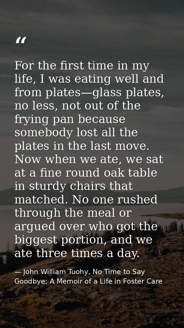 For the first time in my life, I was eating well and from plates—glass plates, no less, not out of the frying pan becaus — John William Tuohy, No Time to Say Goodbye: A Memoir of a Life in Foster Care