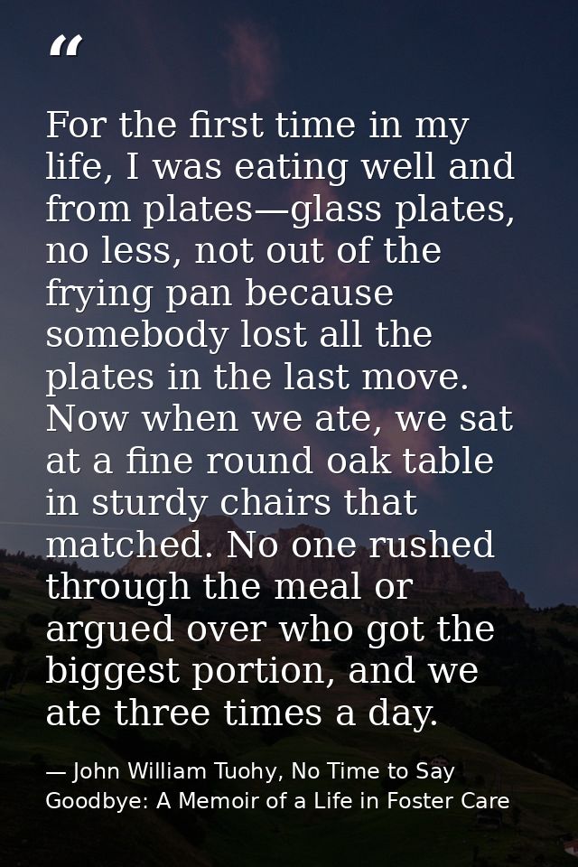 For the first time in my life, I was eating well and from plates—glass plates, no less, not out of the frying pan becaus — John William Tuohy, No Time to Say Goodbye: A Memoir of a Life in Foster Care