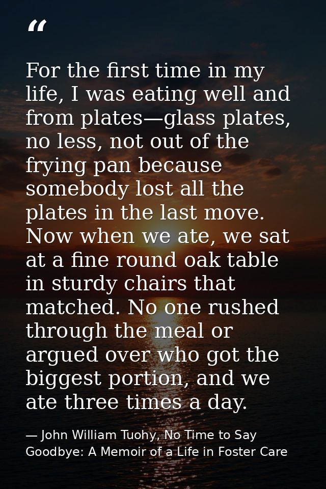 For the first time in my life, I was eating well and from plates—glass plates, no less, not out of the frying pan becaus — John William Tuohy, No Time to Say Goodbye: A Memoir of a Life in Foster Care