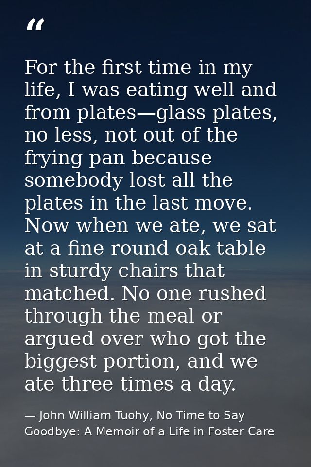 For the first time in my life, I was eating well and from plates—glass plates, no less, not out of the frying pan becaus — John William Tuohy, No Time to Say Goodbye: A Memoir of a Life in Foster Care