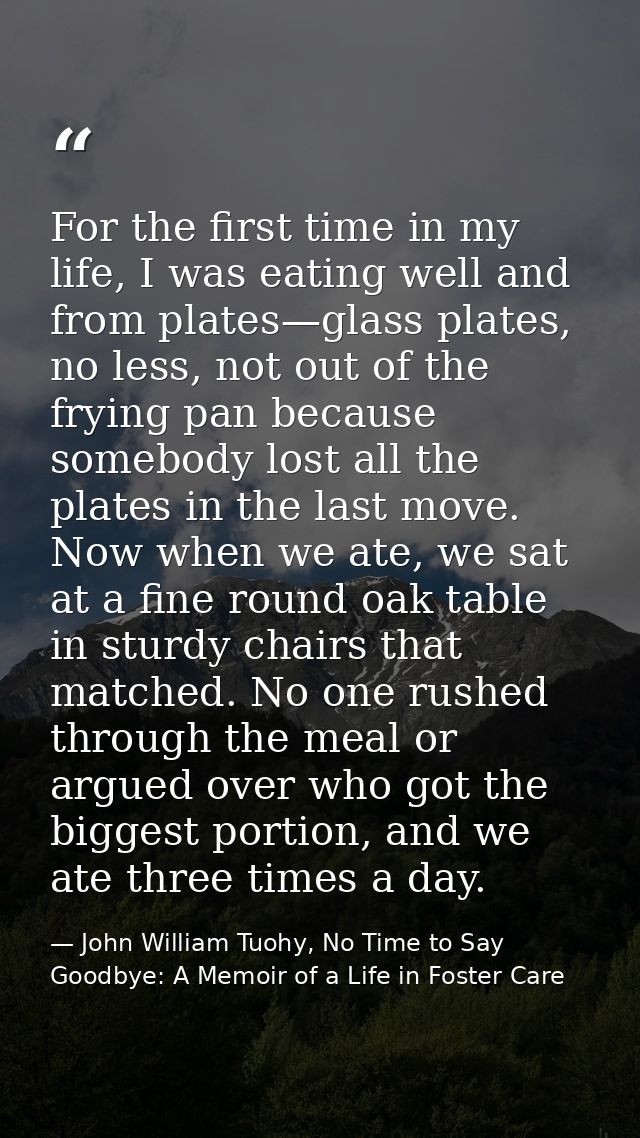 For the first time in my life, I was eating well and from plates—glass plates, no less, not out of the frying pan becaus — John William Tuohy, No Time to Say Goodbye: A Memoir of a Life in Foster Care
