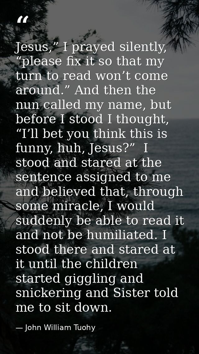 Jesus,” I prayed silently, “please fix it so that my turn to read won’t come around.” And then the nun called my name, b — John William Tuohy