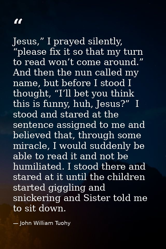 Jesus,” I prayed silently, “please fix it so that my turn to read won’t come around.” And then the nun called my name, b — John William Tuohy