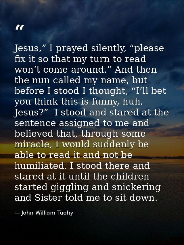 Jesus,” I prayed silently, “please fix it so that my turn to read won’t come around.” And then the nun called my name, b — John William Tuohy