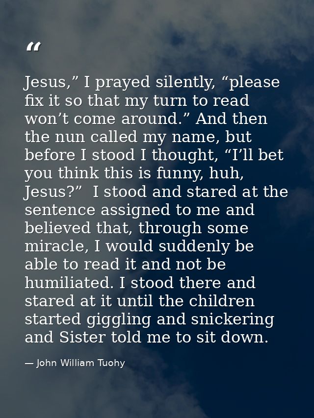 Jesus,” I prayed silently, “please fix it so that my turn to read won’t come around.” And then the nun called my name, b — John William Tuohy