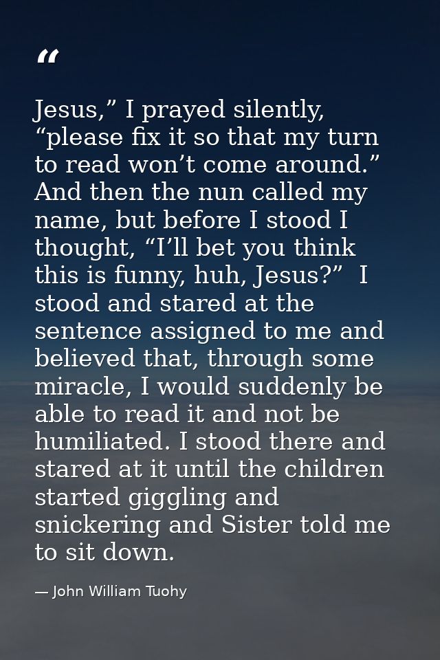 Jesus,” I prayed silently, “please fix it so that my turn to read won’t come around.” And then the nun called my name, b — John William Tuohy