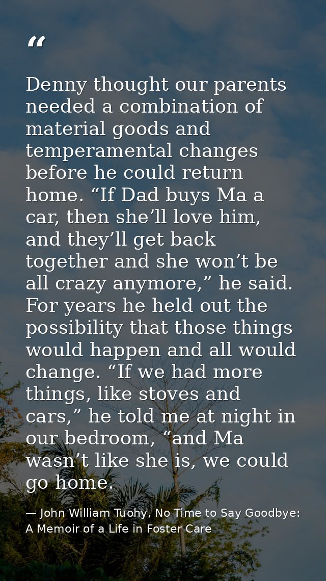 Denny thought our parents needed a combination of material goods and temperamental changes before he could return home.  — John William Tuohy, No Time to Say Goodbye: A Memoir of a Life in Foster Care