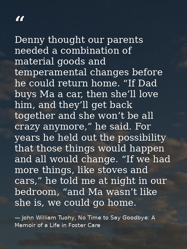Denny thought our parents needed a combination of material goods and temperamental changes before he could return home.  — John William Tuohy, No Time to Say Goodbye: A Memoir of a Life in Foster Care