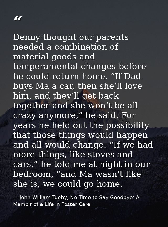 Denny thought our parents needed a combination of material goods and temperamental changes before he could return home.  — John William Tuohy, No Time to Say Goodbye: A Memoir of a Life in Foster Care