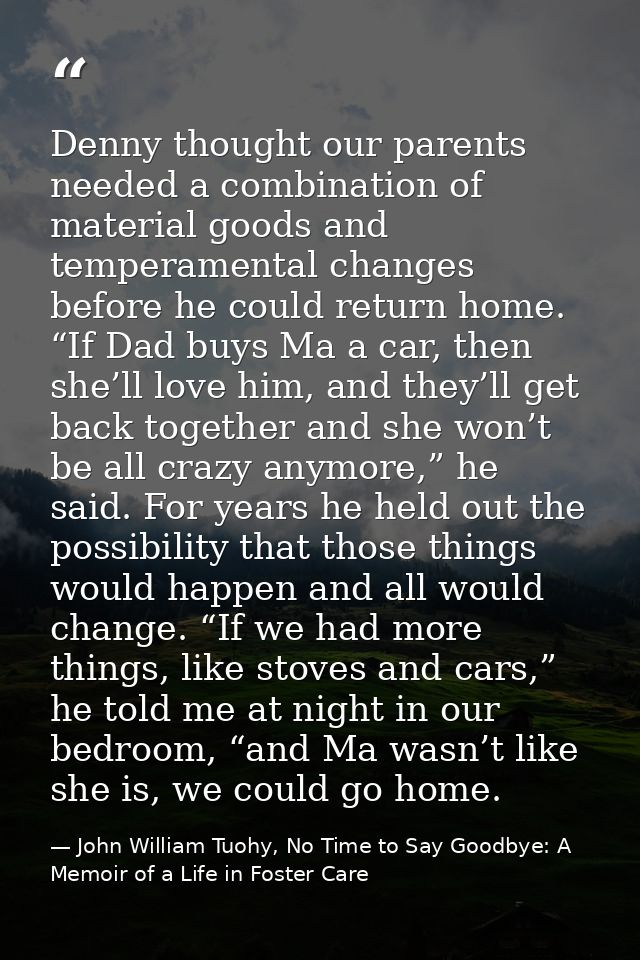 Denny thought our parents needed a combination of material goods and temperamental changes before he could return home.  — John William Tuohy, No Time to Say Goodbye: A Memoir of a Life in Foster Care