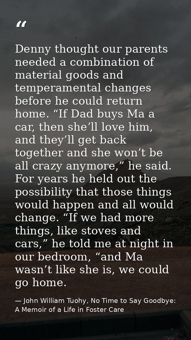 Denny thought our parents needed a combination of material goods and temperamental changes before he could return home.  — John William Tuohy, No Time to Say Goodbye: A Memoir of a Life in Foster Care