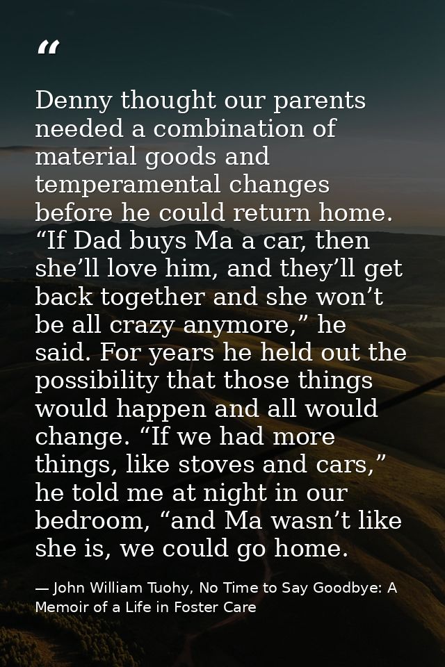 Denny thought our parents needed a combination of material goods and temperamental changes before he could return home.  — John William Tuohy, No Time to Say Goodbye: A Memoir of a Life in Foster Care