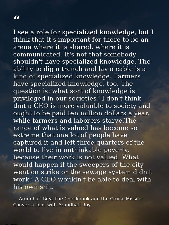 I see a role for specialized knowledge, but I think that it's important for there to be an arena where it is shared, whe — Arundhati Roy, The Checkbook and the Cruise Missile: Conversations with Arundhati Roy