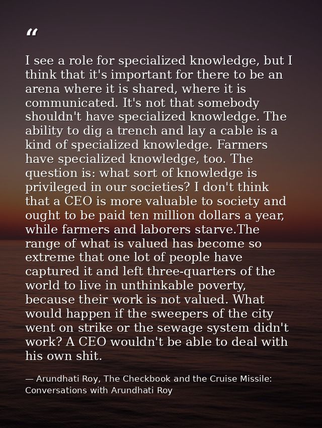 I see a role for specialized knowledge, but I think that it's important for there to be an arena where it is shared, whe — Arundhati Roy, The Checkbook and the Cruise Missile: Conversations with Arundhati Roy