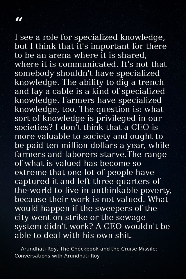 I see a role for specialized knowledge, but I think that it's important for there to be an arena where it is shared, whe — Arundhati Roy, The Checkbook and the Cruise Missile: Conversations with Arundhati Roy