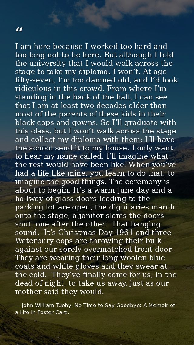 I am here because I worked too hard and too long not to be here. But although I told the university that I would walk ac — John William Tuohy, No Time to Say Goodbye: A Memoir of a Life in Foster Care.