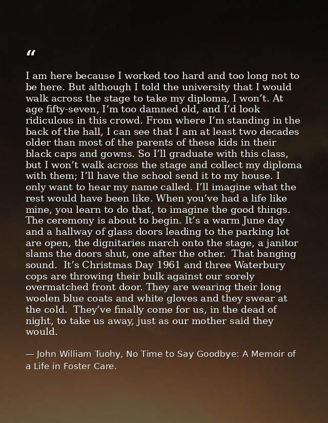 I am here because I worked too hard and too long not to be here. But although I told the university that I would walk ac — John William Tuohy, No Time to Say Goodbye: A Memoir of a Life in Foster Care.