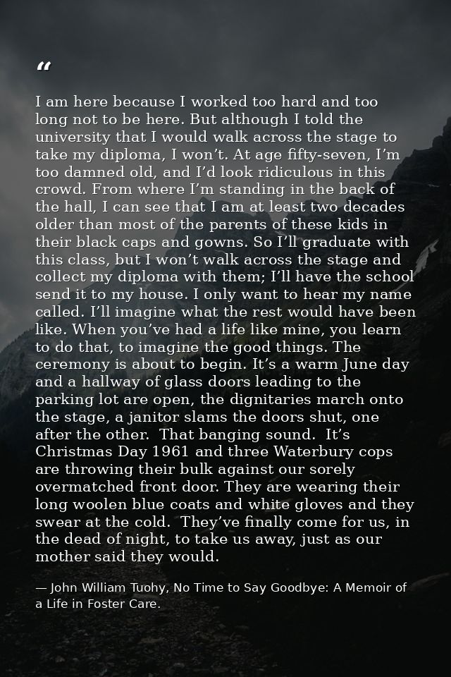 I am here because I worked too hard and too long not to be here. But although I told the university that I would walk ac — John William Tuohy, No Time to Say Goodbye: A Memoir of a Life in Foster Care.