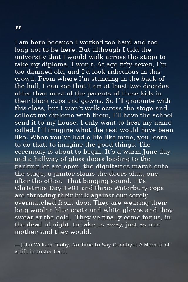 I am here because I worked too hard and too long not to be here. But although I told the university that I would walk ac — John William Tuohy, No Time to Say Goodbye: A Memoir of a Life in Foster Care.