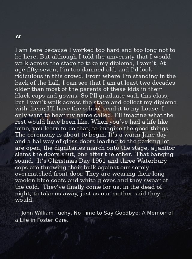 I am here because I worked too hard and too long not to be here. But although I told the university that I would walk ac — John William Tuohy, No Time to Say Goodbye: A Memoir of a Life in Foster Care.