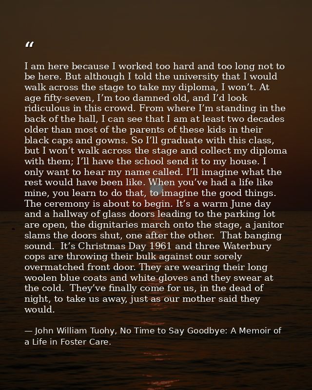 I am here because I worked too hard and too long not to be here. But although I told the university that I would walk ac — John William Tuohy, No Time to Say Goodbye: A Memoir of a Life in Foster Care.