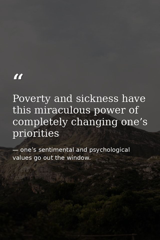 Poverty and sickness have this miraculous power of completely changing one’s priorities — one’s sentimental and psychological values go out the window.