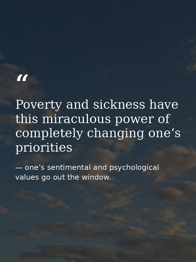 Poverty and sickness have this miraculous power of completely changing one’s priorities — one’s sentimental and psychological values go out the window.